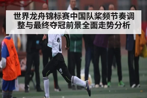 世界龙舟锦标赛中国队桨频节奏调整与最终夺冠前景全面走势分析